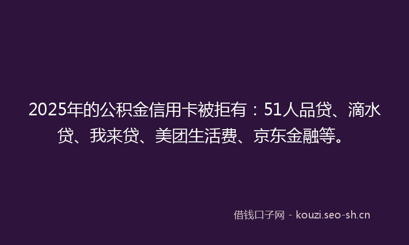 2025年的公积金信用卡被拒有：51人品贷、滴水贷、我来贷、美团生活费、京东金融等。