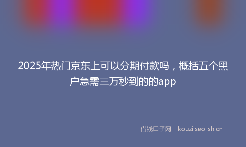 2025年热门京东上可以分期付款吗，概括五个黑户急需三万秒到的的app