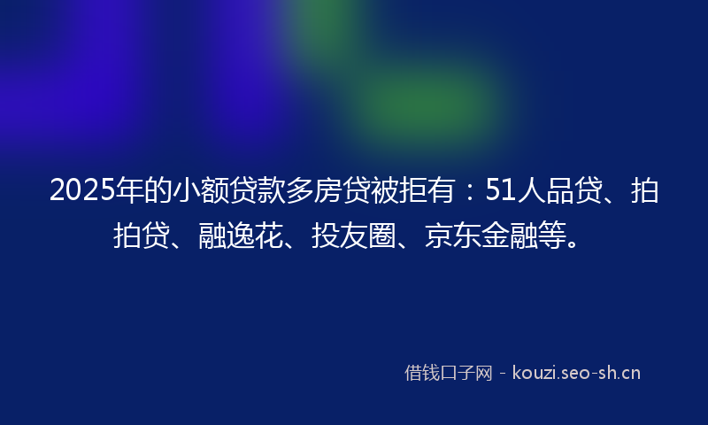 2025年的小额贷款多房贷被拒有：51人品贷、拍拍贷、融逸花、投友圈、京东金融等。