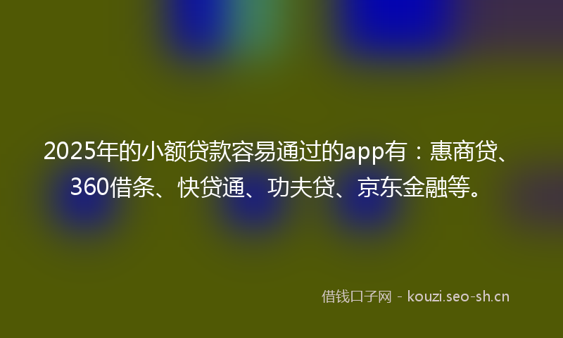 2025年的小额贷款容易通过的app有：惠商贷、360借条、快贷通、功夫贷、京东金融等。