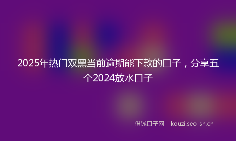 2025年热门双黑当前逾期能下款的口子，分享五个2024放水口子