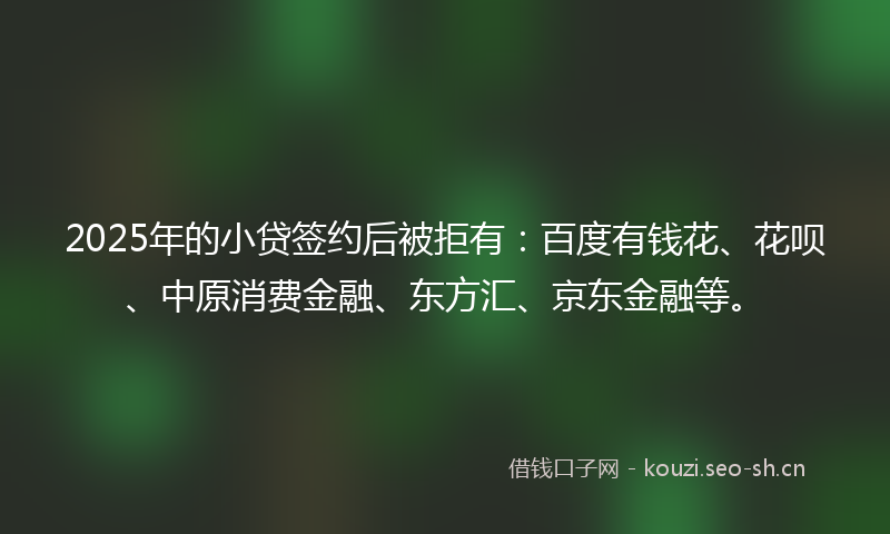 2025年的小贷签约后被拒有：百度有钱花、花呗、中原消费金融、东方汇、京东金融等。