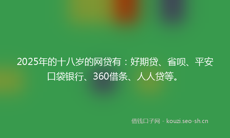 2025年的十八岁的网贷有：好期贷、省呗、平安口袋银行、360借条、人人贷等。