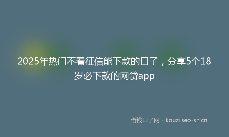 2025年热门不看征信能下款的口子，分享5个18岁必下款的网贷app