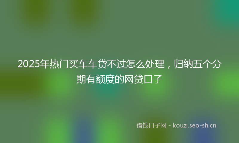 2025年热门买车车贷不过怎么处理，归纳五个分期有额度的网贷口子