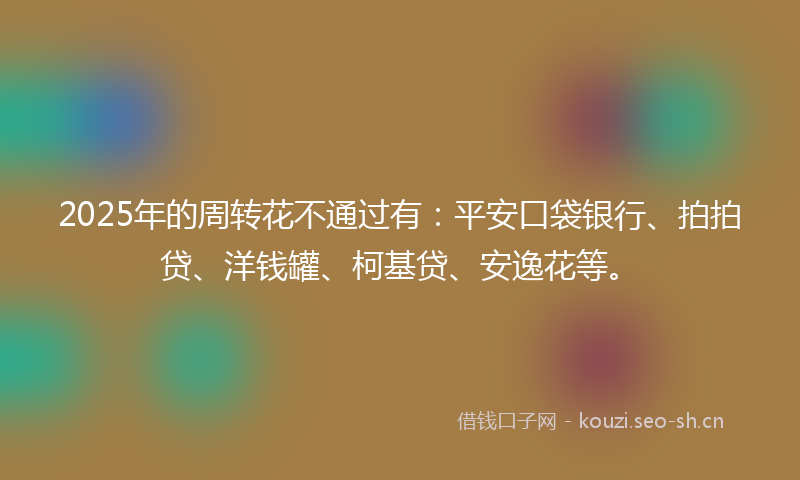 2025年的周转花不通过有：平安口袋银行、拍拍贷、洋钱罐、柯基贷、安逸花等。