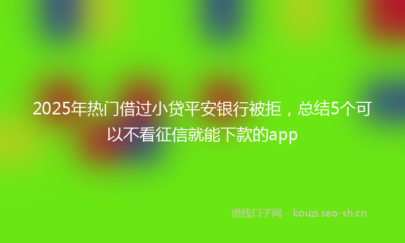 2025年热门借过小贷平安银行被拒，总结5个可以不看征信就能下款的app