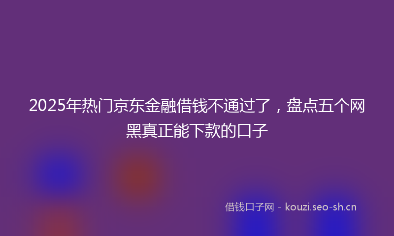 2025年热门京东金融借钱不通过了，盘点五个网黑真正能下款的口子