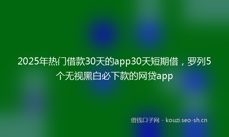 2025年热门借款30天的app30天短期借，罗列5个无视黑白必下款的网贷app