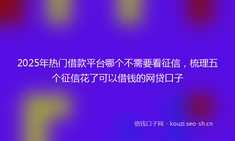 2025年热门借款平台哪个不需要看征信，梳理五个征信花了可以借钱的网贷口子