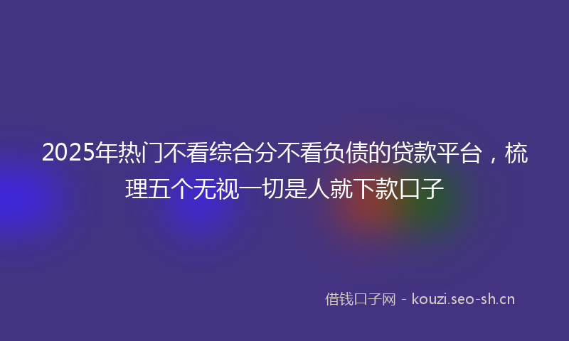 2025年热门不看综合分不看负债的贷款平台，梳理五个无视一切是人就下款口子