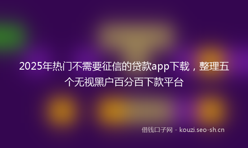 2025年热门不需要征信的贷款app下载，整理五个无视黑户百分百下款平台