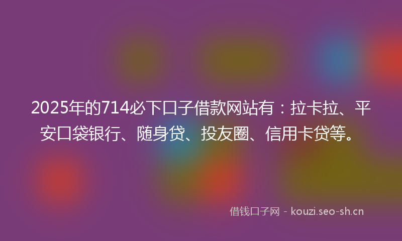 2025年的714必下口子借款网站有：拉卡拉、平安口袋银行、随身贷、投友圈、信用卡贷等。