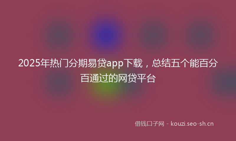 2025年热门分期易贷app下载，总结五个能百分百通过的网贷平台