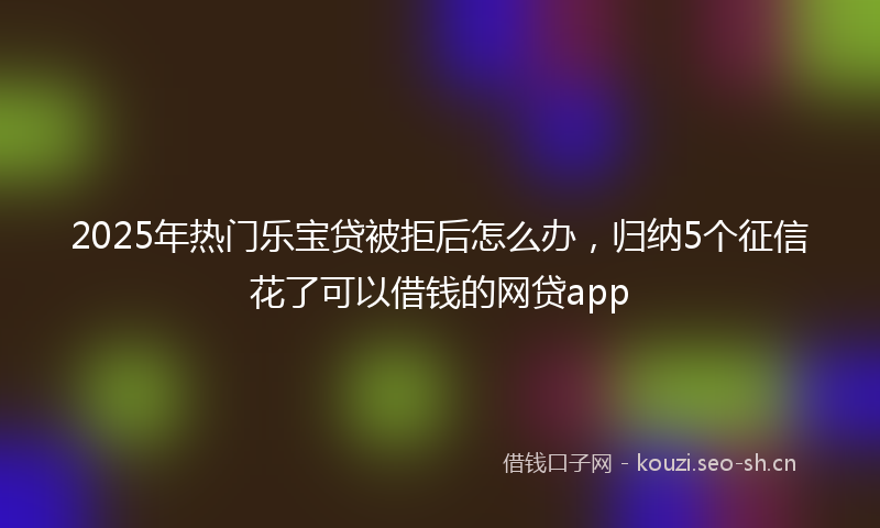 2025年热门乐宝贷被拒后怎么办，归纳5个征信花了可以借钱的网贷app
