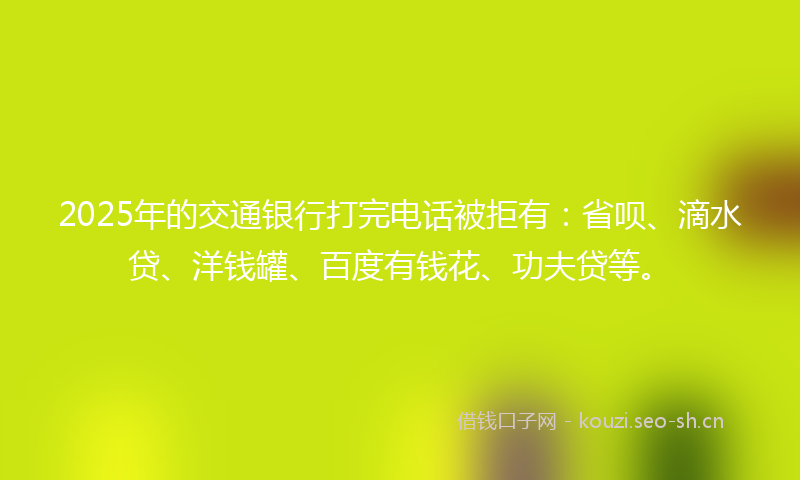 2025年的交通银行打完电话被拒有：省呗、滴水贷、洋钱罐、百度有钱花、功夫贷等。