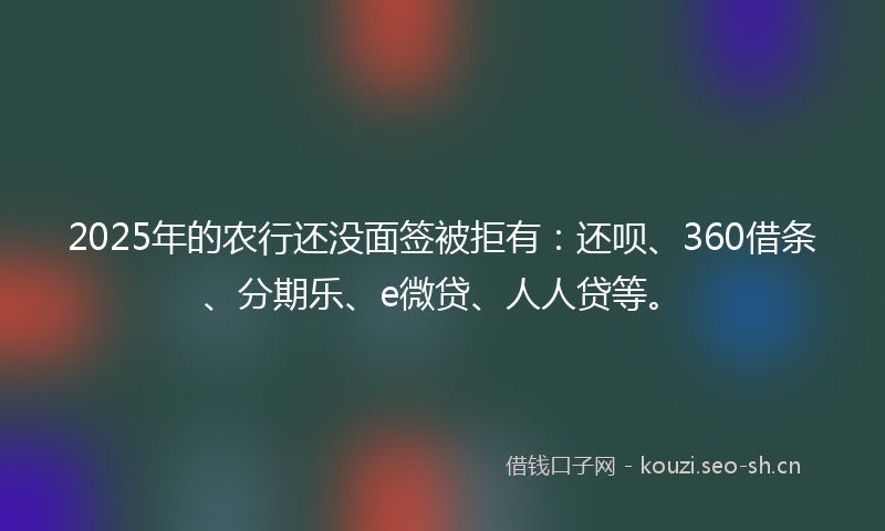 2025年的农行还没面签被拒有：还呗、360借条、分期乐、e微贷、人人贷等。