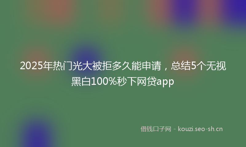2025年热门光大被拒多久能申请，总结5个无视黑白100%秒下网贷app