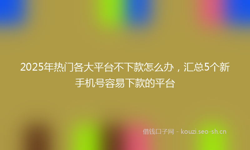 2025年热门各大平台不下款怎么办，汇总5个新手机号容易下款的平台