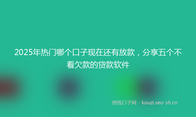 2025年热门哪个口子现在还有放款，分享五个不看欠款的贷款软件