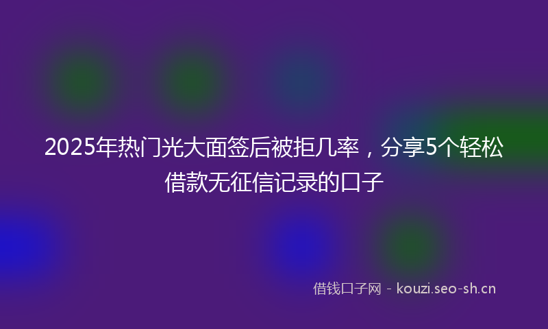 2025年热门光大面签后被拒几率，分享5个轻松借款无征信记录的口子
