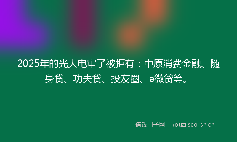 2025年的光大电审了被拒有：中原消费金融、随身贷、功夫贷、投友圈、e微贷等。