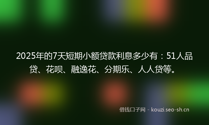 2025年的7天短期小额贷款利息多少有：51人品贷、花呗、融逸花、分期乐、人人贷等。