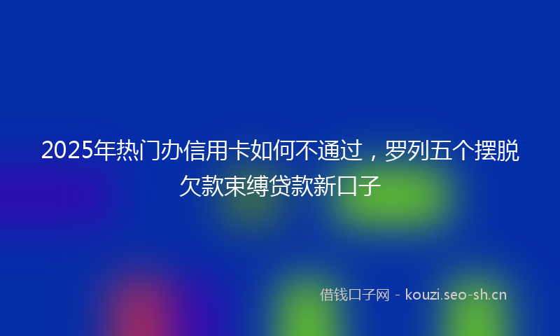 2025年热门办信用卡如何不通过，罗列五个摆脱欠款束缚贷款新口子