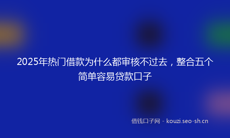 2025年热门借款为什么都审核不过去，整合五个简单容易贷款口子