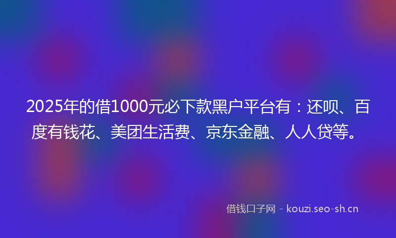 2025年的借1000元必下款黑户平台有：还呗、百度有钱花、美团生活费、京东金融、人人贷等。