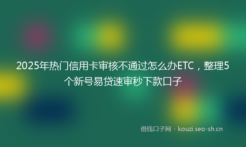 2025年热门信用卡审核不通过怎么办ETC，整理5个新号易贷速审秒下款口子