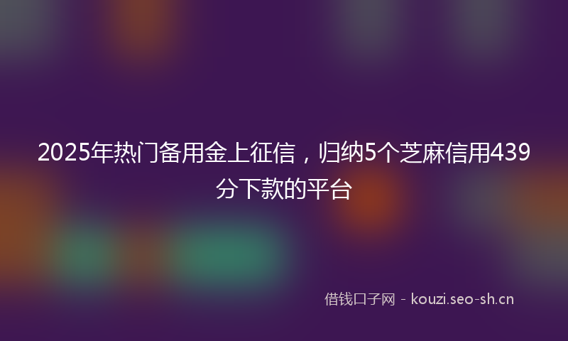 2025年热门备用金上征信，归纳5个芝麻信用439分下款的平台
