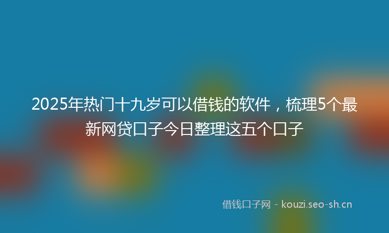 2025年热门十九岁可以借钱的软件，梳理5个最新网贷口子今日整理这五个口子