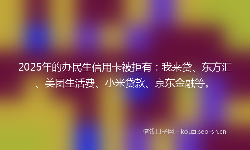 2025年的办民生信用卡被拒有：我来贷、东方汇、美团生活费、小米贷款、京东金融等。