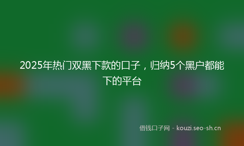 2025年热门双黑下款的口子，归纳5个黑户都能下的平台