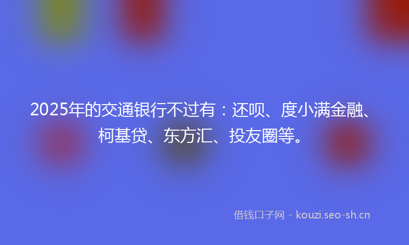 2025年的交通银行不过有：还呗、度小满金融、柯基贷、东方汇、投友圈等。