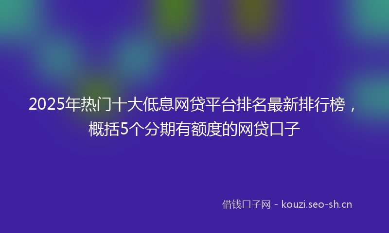 2025年热门十大低息网贷平台排名最新排行榜，概括5个分期有额度的网贷口子
