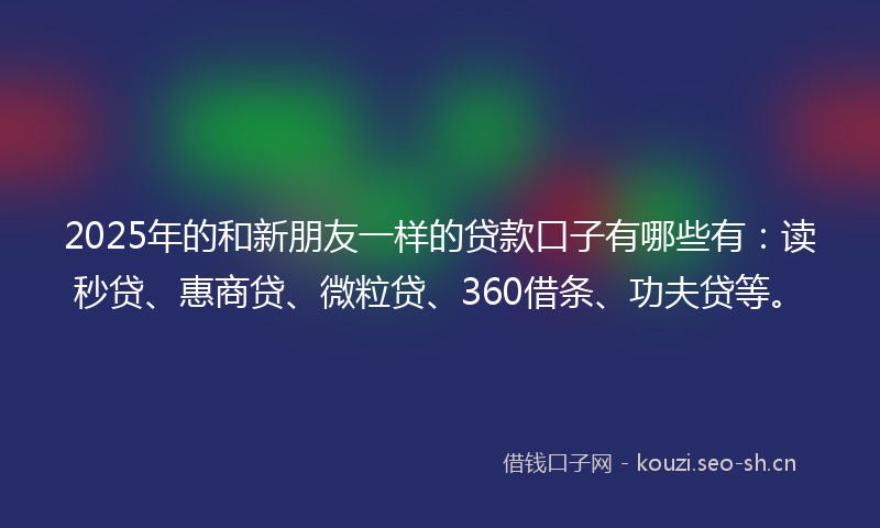 2025年的和新朋友一样的贷款口子有哪些有：读秒贷、惠商贷、微粒贷、360借条、功夫贷等。