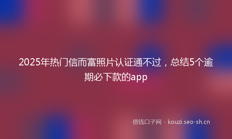2025年热门信而富照片认证通不过，总结5个逾期必下款的app