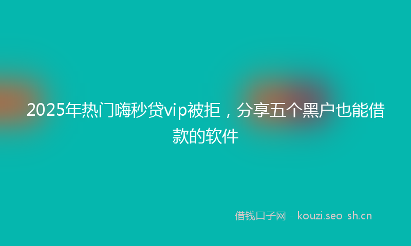 2025年热门嗨秒贷vip被拒，分享五个黑户也能借款的软件