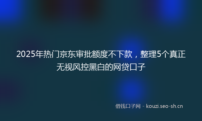 2025年热门京东审批额度不下款，整理5个真正无视风控黑白的网贷口子