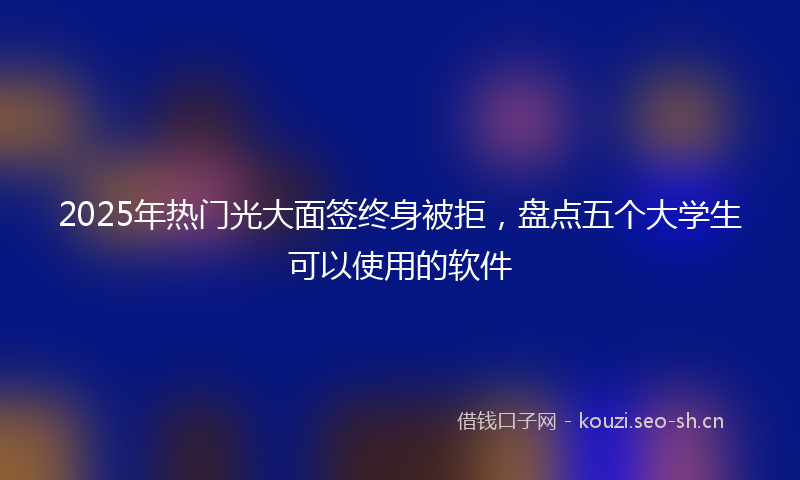 2025年热门光大面签终身被拒，盘点五个大学生可以使用的软件