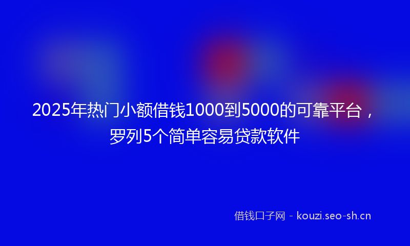 2025年热门小额借钱1000到5000的可靠平台，罗列5个简单容易贷款软件
