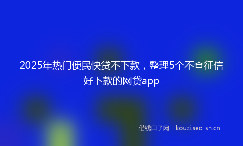 2025年热门便民快贷不下款，整理5个不查征信好下款的网贷app