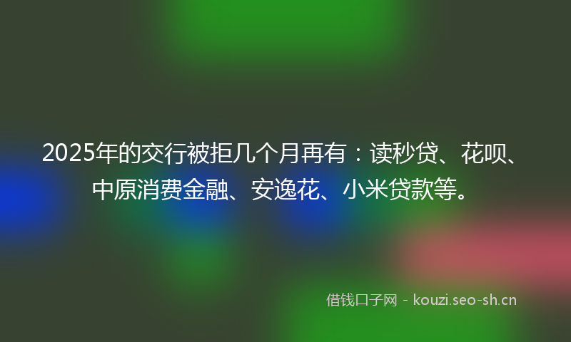 2025年的交行被拒几个月再有：读秒贷、花呗、中原消费金融、安逸花、小米贷款等。