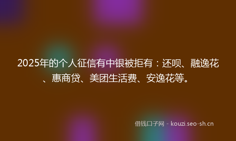 2025年的个人征信有中银被拒有：还呗、融逸花、惠商贷、美团生活费、安逸花等。