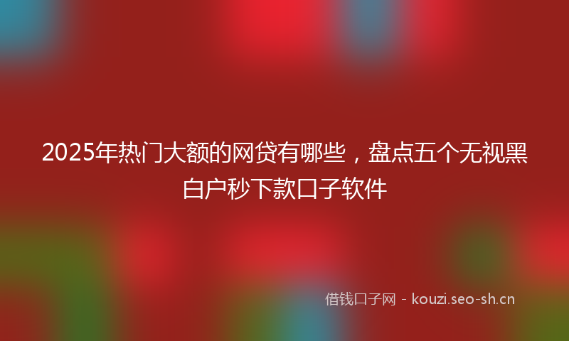 2025年热门大额的网贷有哪些，盘点五个无视黑白户秒下款口子软件