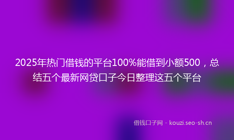 2025年热门借钱的平台100%能借到小额500，总结五个最新网贷口子今日整理这五个平台