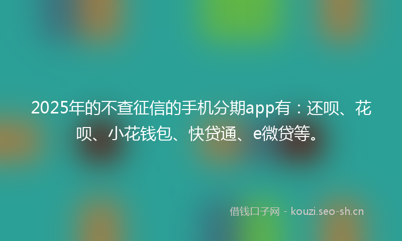 2025年的不查征信的手机分期app有：还呗、花呗、小花钱包、快贷通、e微贷等。