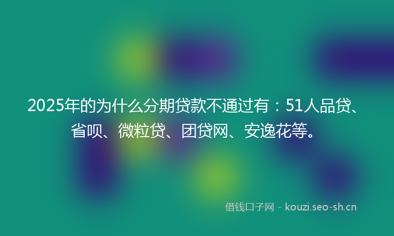 2025年的为什么分期贷款不通过有：51人品贷、省呗、微粒贷、团贷网、安逸花等。